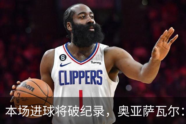 本场进球将破纪录，奥亚萨瓦尔：我愿用不进球换球队胜利
